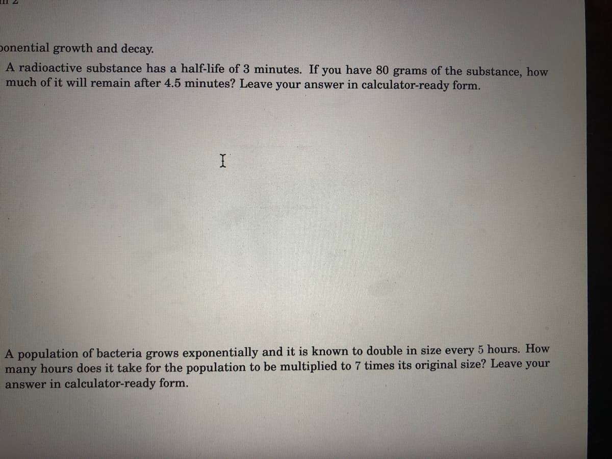 ponential growth and decay.
A radioactive substance has a half-life of 3 minutes. If you have 80 grams of the substance, how
much of it will remain after 4.5 minutes? Leave your answer in calculator-ready form.
A population of bacteria grows exponentially and it is known to double in size every 5 hours. How
many hours does it take for the population to be multiplied to 7 times its original size? Leave your
answer in calculator-ready form.
