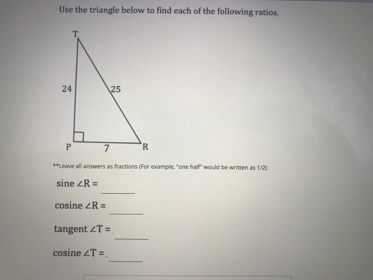 Use the triangle below to find each of the following ratios.
24
25
7
R.
**Leave all answers as fractions (For example, "one half" would be written as 1/2)
sine ZR =
cosine ZR =
%3D
tangent ZT =
cosine ZT =.
