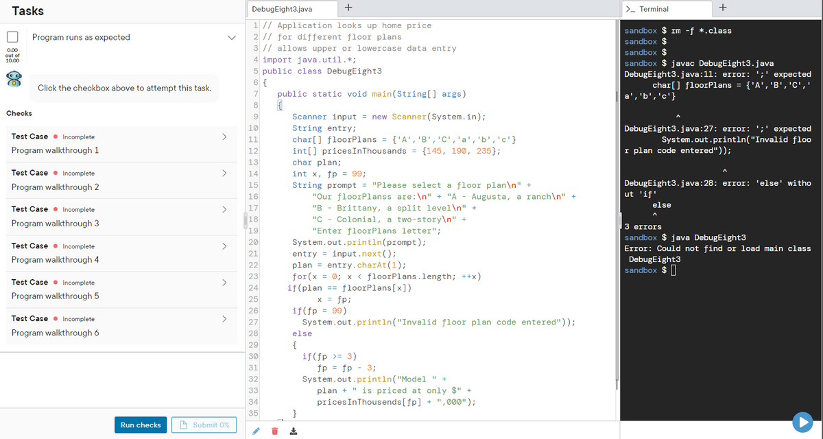 Tasks
DebugEight3.java
>- Terminal
1 // Application looks up home price
2 // for different floor plans
3 // allows upper or lowercase data entry
sandbox $ rm -f *.class
Program runs as expected
sandbox $
sandbox $
sandbox $ javac DebugEight3.java
0.00
out of
10.00
4 import java.util.*;
5 public class DebugEight3
DebugEight3.java:11: error: ';' expected
char[] floorPlans = {'A','B','C','
6 {
Click the checkbox above to attempt this task.
7
public static void main(String[] args)
{'c' , 'פי , 'a
8
Checks
Scanner input = new Scanner(System.in);
10
String entry;
DebugEight3.java:27: error: ';' expected
System.out.println("Invalid floo
Test Case • Incomplete
>
char[] floorPlans = {'A', 'B','C','a','b','c'}
int[] pricesInThousands = {145, 190, 235};
char plan;
int x, fp = 99;
String prompt = "Please select a floor plan\n" +
"Our floorPlanss are:\n" + "A - Augusta, a ranch\n"
"B - Brittany, a split level\n" +
"C - Colonial, a two-story\n" +
11
Program walkthrough 1
12
I plan code entered"));
13
Test Case • Incomplete
>
14
DebugEight3.java:28: error: 'else' witho
ut 'if"
Program walkthrough 2
15
16
else
Test Case • Incomplete
>
17
18
Program walkthrough 3
3 errors
19
"Enter floorPlans letter";
sandbox $ java DebugEight3
System.out.println(prompt);
entry = input.next();
plan = entry.charAt(1);
for (x = 0; x < floorPlans.length; ++x)
if(plan == floorPlans[x])
x = fp;
if(fp = 99)
System.out.println("Invalid floor plan code entered"));
20
Test Case • Incomplete
>
Error: Could not find or load main class
DebugEight3
sandbox $||
21
Program walkthrough 4
22
23
Test Case • Incomplete
>
24
Program walkthrough 5
25
26
Test Case • Incomplete
>
27
Program walkthrough 6
28
else
{
if(fp >= 3)
fp = fp - 3;
System.out.println("Model " +
plan + " is priced at only $" +
pricesInThousends[fp] + " , 000");
}
29
30
31
32
33
34
35
Run checks
A Submit O%
