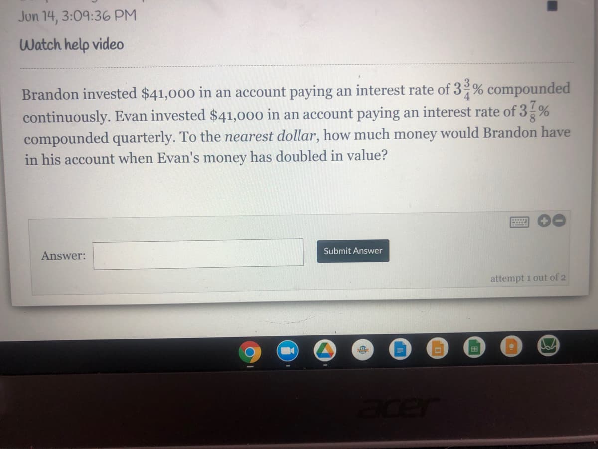 ### Investment Problem

#### Problem Statement:

**Date/Time:** Jun 14, 3:09:36 PM

Brandon invested $41,000 in an account paying an interest rate of \(3\frac{3}{4}\)% compounded continuously. Evan invested $41,000 in an account paying an interest rate of \(3\frac{7}{8}\)% compounded quarterly. To the **nearest dollar**, how much money would Brandon have in his account when Evan's money has doubled in value?

**Answer:** 
[Text box for answer input]

**Submit Answer Button**

**Note:** You have 2 attempts to answer this question.

#### Explanation:

In this problem, we are comparing two investment strategies with different compounding methods and interest rates. The goal is to determine the future value of Brandon's investment when Evan's investment has doubled.

- **Brandon's Investment:** 
  - Initial Amount: $41,000 
  - Interest Rate: \(3\frac{3}{4}\)% compounded continuously 

- **Evan's Investment:** 
  - Initial Amount: $41,000 
  - Interest Rate: \(3\frac{7}{8}\)% compounded quarterly 

The key formulae required to solve this problem involve the compound interest formula for different compounding intervals:

1. **Continuous Compounding:** 
\[ A = P \cdot e^{rt} \]

2. **Quarterly Compounding:** 
\[ A = P \left(1 + \frac{r}{n}\right)^{nt} \]

Where:
- \(A\) is the amount of money accumulated after \(n\) periods, including interest.
- \(P\) is the principal amount (the initial sum of money).
- \(r\) is the annual interest rate (decimal).
- \(t\) is the time the money is invested for.
- \(n\) is the number of times that interest is compounded per year.

In this case, you will have to:
1. Calculate the time \(t\) it takes for Evan's investment to double using the quarterly compounding formula.
2. Use that time \(t\) to find the value of Brandon's investment using the continuous compounding formula.
  
This problem tests your understanding of the compounding interest concepts and requires careful calculations to find the solution.