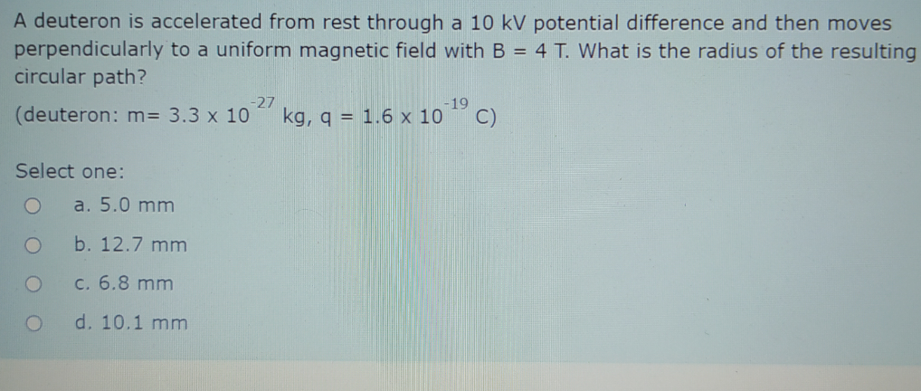 A deuteron is accelerated from rest through a 10 kV potential difference and then moves
perpendicularly to a uniform magnetic field with B = 4 T. What is the radius of the resulting
circular path?
-27
(deuteron: m= 3.3 x 10
-19
kg, q = 1.6 x 10
C)
Select one:
a. 5.0 mm
b. 12.7 mm
c. 6.8 mm
d. 10.1 mm
