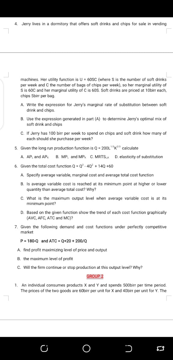 4. Jerry lives in a dormitory that offers soft drinks and chips for sale in vending
machines. Her utility function is U = 60SC (where S is the number of soft drinks
per week and C the number of bags of chips per week), so her marginal utility of
Sis 60C and her marginal utility of C is 60S. Soft drinks are priced at 10birr each,
chips 5birr per bag.
A. Write the expression for Jerry's marginal rate of substitution between soft
drink and chips.
B. Use the expression generated in part (A) to determine Jerry's optimal mix of
soft drink and chips
C. If Jerry has 100 birr per week to spend on chips and soft drink how many of
each she
she purchase per week?
5. Given the long run production function is Q = 200LK3 calculate
A. AP and AP.
B. MPL and MPK C. MRTSLK
D. elasticity of substitution
6. Given the total cost function Q = Q - 4Q? + 14Q +60
A. Specify average variable, marginal cost and average total cost function
B. Is average variable cost is reached at its minimum point at higher or lower
quantity than average total cost? Why?
C. What is the maximum output level when average variable cost is at its
minimum point?
D. Based on the given function show the trend of each cost function graphically
(AVC, AFC, ATC and MC)?
7. Given the following demand and cost functions under perfectly competitive
market
P = 180-Q and ATC = Q+20 + 200/Q
A. find profit maximizing level of price and output
B. the maximum level of profit
C. Will the firm continue or stop production at this output level? Why?
GROUP 2
An individual consumes products X and Y and spends 500birr per time period.
The prices of the two goods are 60birr per unit for X and 40birr per unit for Y. The
