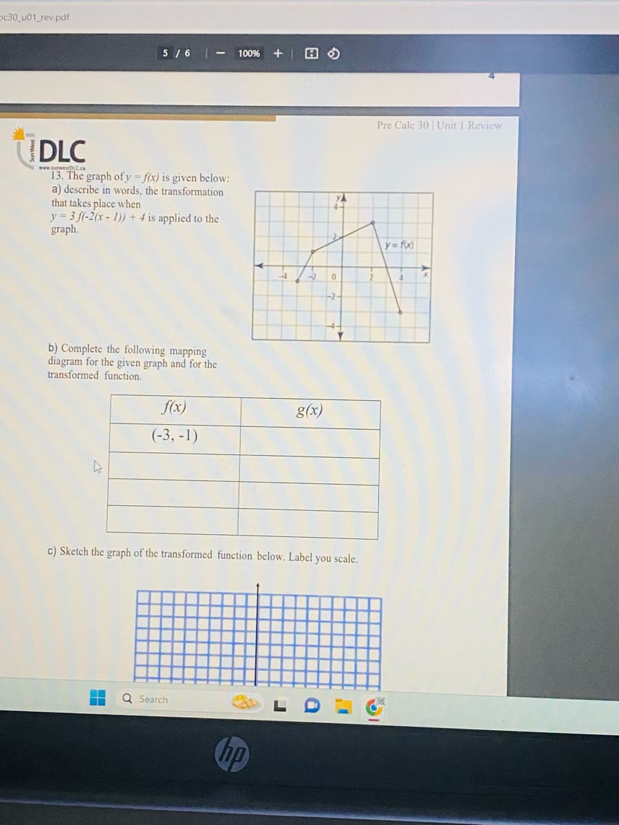 Dc30_u01_rev.pdf
5/6
DLC
www.sunwestDLC.ca
13. The graph of y=f(x) is given below:
a) describe in words, the transformation
that takes place when
y=3 f(-2(x - 1)) + 4 is applied to the
graph.
b) Complete the following mapping
diagram for the given graph and for the
transformed function.
4
f(x)
(-3,-1)
100% +
Q Search
+2
y = f(x)
A
3₂2
0
4
-2-
c) Sketch the graph of the transformed function below. Label you scale.
g(x)
hp
J
a
Pre Calc 30 Unit 1 Review
1
x