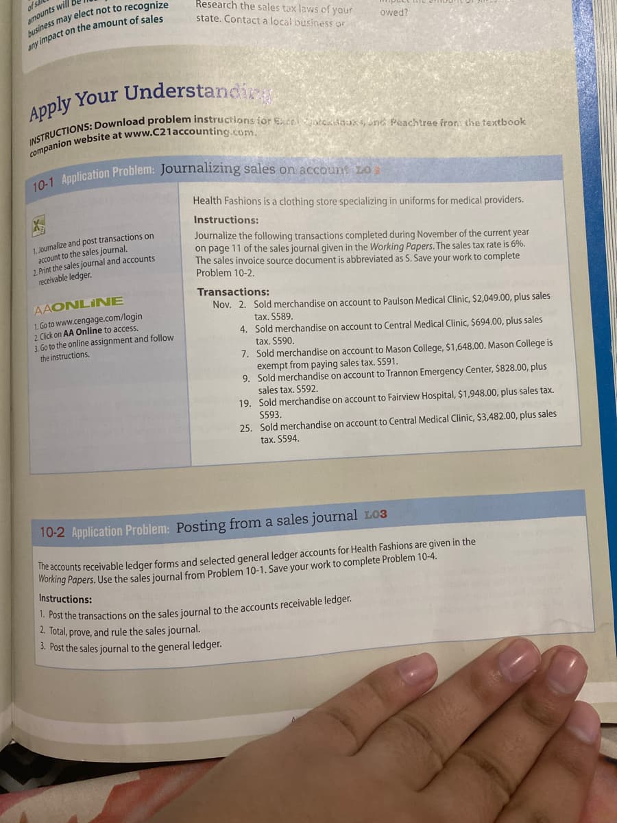 of sal
amounts will b
business may elect not to recognize
any impact on the amount of sales
Research the sales tax laws of your
state. Contact a local business or
Apply Your Understanding
INSTRUCTIONS: Download problem instructions for Excel Stokisauks, ond Peachtree fron: the textbook
companion website at www.C21accounting.com.
1. Journalize and post transactions on
account to the sales journal.
2. Print the sales journal and accounts
receivable ledger.
10-1 Application Problem: Journalizing sales on account 20:
AAONLINE
1. Go to www.cengage.com/login
2. Click on AA Online to access.
3. Go to the online assignment and follow
the instructions.
owed?
Health Fashions is a clothing store specializing in uniforms for medical providers.
Instructions:
Journalize the following transactions completed during November of the current year
on page 11 of the sales journal given in the Working Papers. The sales tax rate is 6%.
The sales invoice source document is abbreviated as S. Save your work to complete
Problem 10-2.
Transactions:
Nov. 2. Sold merchandise on account to Paulson Medical Clinic, $2,049.00, plus sales
tax. $589.
4. Sold merchandise on account to Central Medical Clinic, $694.00, plus sales
tax. $590.
7. Sold merchandise on account to Mason College, $1,648.00. Mason College is
exempt from paying sales tax. 5591.
9. Sold merchandise on account to Trannon Emergency Center, $828.00, plus
sales tax. S592.
19. Sold merchandise on account to Fairview Hospital, $1,948.00, plus sales tax.
S593.
25. Sold merchandise on account to Central Medical Clinic, $3,482.00, plus sales
tax. $594.
10-2 Application Problem: Posting from a sales journal L03
The accounts receivable ledger forms and selected general ledger accounts for Health Fashions are given in the
Working Papers. Use the sales journal from Problem 10-1. Save your work to complete Problem 10-4.
Instructions:
1. Post the transactions on the sales journal to the accounts receivable ledger.
2. Total, prove, and rule the sales journal.
3. Post the sales journal to the general ledger.