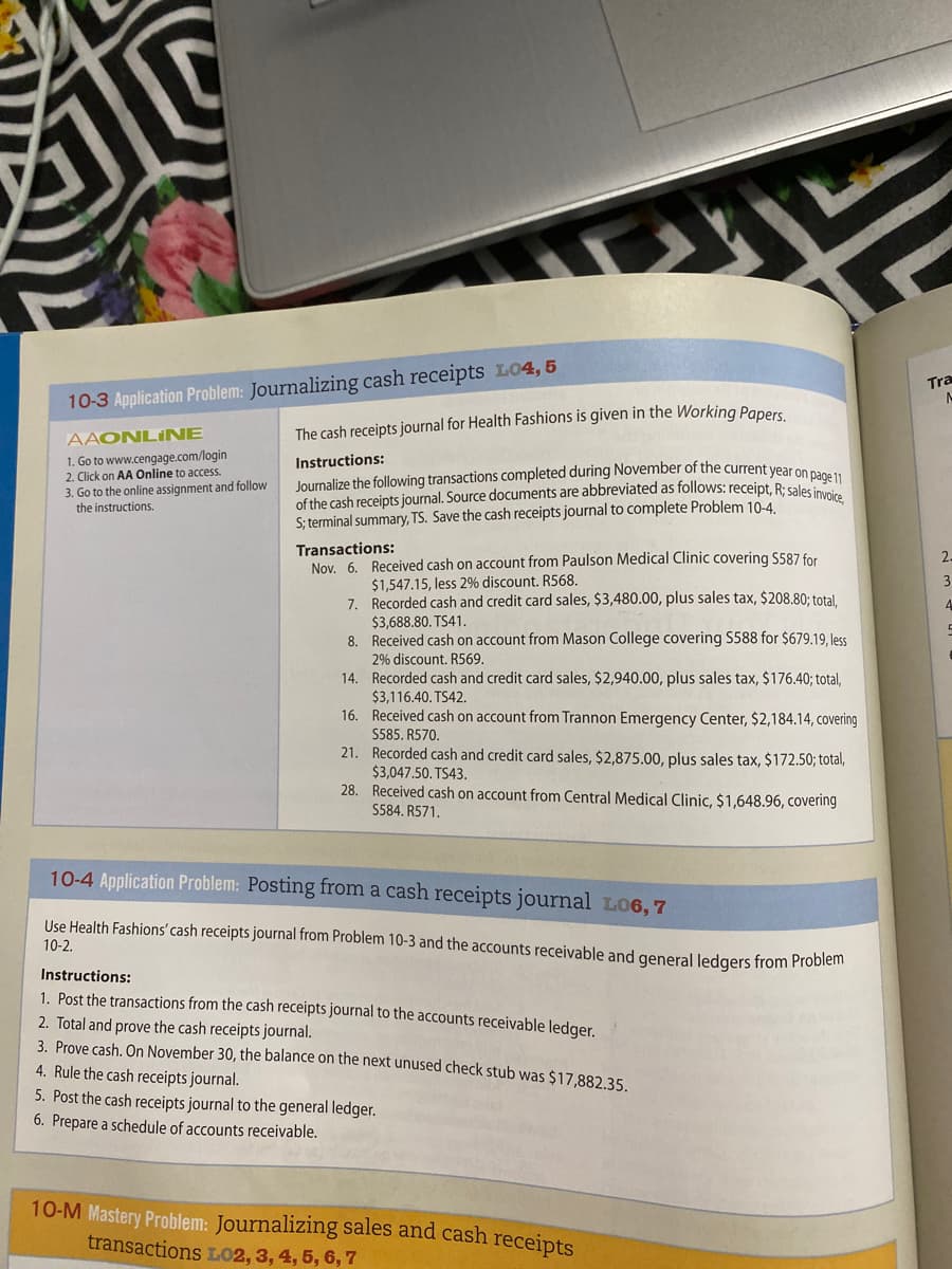 10
10-3 Application Problem: Journalizing cash receipts L04, 5
AAONLINE
1. Go to www.cengage.com/login
2. Click on AA Online to access.
3. Go to the online assignment and follow
the instructions.
The cash receipts journal for Health Fashions is given in the Working Papers.
Instructions:
Journalize the following transactions completed during November of the current year on page 11
of the cash receipts journal. Source documents are abbreviated as follows: receipt, R; sales invoice,
S; terminal summary, TS. Save the cash receipts journal to complete Problem 10-4.
Transactions:
Nov. 6. Received cash on account from Paulson Medical Clinic covering S587 for
$1,547.15, less 2% discount. R568.
7.
Recorded cash and credit card sales, $3,480.00, plus sales tax, $208.80; total,
$3,688.80. TS41.
8.
Received cash on account from Mason College covering S588 for $679.19, less
2% discount. R569.
14.
Recorded cash and credit card sales, $2,940.00, plus sales tax, $176.40; total,
$3,116.40. TS42.
16. Received cash on account from Trannon Emergency Center, $2,184.14, covering
S585. R570.
21. Recorded cash and credit card sales, $2,875.00, plus sales tax, $172.50; total,
$3,047.50. TS43.
28. Received cash on account from Central Medical Clinic, $1,648.96, covering
S584. R571.
10-4 Application Problem: Posting from a cash receipts journal L06,7
Use Health Fashions' cash receipts journal from Problem 10-3 and the accounts receivable and general ledgers from Problem
10-2.
Instructions:
1. Post the transactions from the cash receipts journal to the accounts receivable ledger.
2. Total and prove the cash receipts journal.
3. Prove cash. On November 30, the balance on the next unused check stub was $17,882.35.
4. Rule the cash receipts journal.
5. Post the cash receipts journal to the general ledger.
6. Prepare a schedule of accounts receivable.
10-M Mastery Problem: Journalizing sales and cash receipts
transactions LO2, 3, 4, 5, 6, 7
Tra
A
2.
3
4
C
