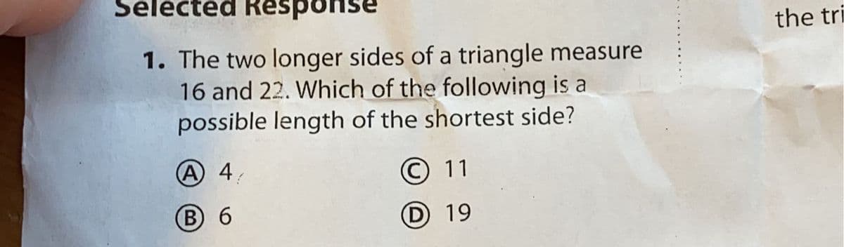 Selected Response
the tri
1. The two longer sides of a triangle measure
16 and 22. Which of the following is a
possible length of the shortest side?
(A 4
© 11
B 6
D 19
