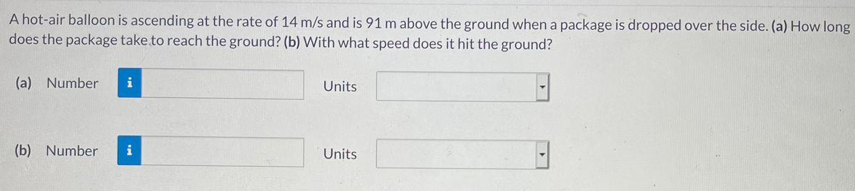 A hot-air balloon is ascending at the rate of 14 m/s and is 91 m above the ground when a package is dropped over the side. (a) How long
does the package take.to reach the ground? (b) With what speed does it hit the ground?
(a) Number
i
Units
(b) Number
i
Units
