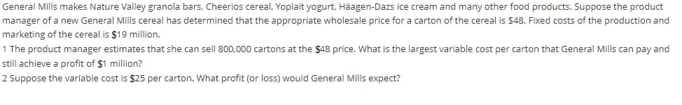 General Mills makes Nature Valley granola bars, Cheerios cereal, Yoplait yogurt, Häagen-Dazs ice cream and many other food products. Suppose the product
manager of a new General Mills cereal has determined that the appropriate wholesale price for a carton of the cereal is $48. Fixed costs of the production and
marketing of the cereal is $19 million,
1 The product manager estimates that she can sell 800,000 cartons at the $48 price. What is the largest variable cost per carton that General Mills can pay and
still achieve a profit of $1 million?
2 Suppose the variable cost is $25 per carton. What profit (or loss) would General Mills expect?
