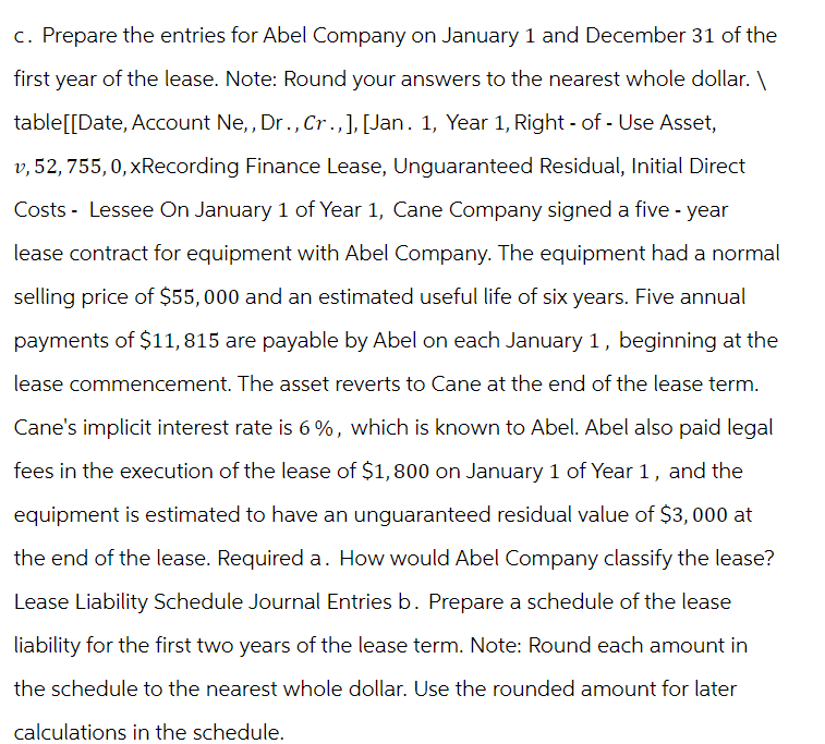 c. Prepare the entries for Abel Company on January 1 and December 31 of the
first year of the lease. Note: Round your answers to the nearest whole dollar. \
table[[Date, Account Ne,, Dr., Cr., ], [Jan. 1, Year 1, Right - of - Use Asset,
v, 52, 755, 0, xRecording Finance Lease, Unguaranteed Residual, Initial Direct
Costs - Lessee On January 1 of Year 1, Cane Company signed a five-year
lease contract for equipment with Abel Company. The equipment had a normal
selling price of $55,000 and an estimated useful life of six years. Five annual
payments of $11,815 are payable by Abel on each January 1, beginning at the
lease commencement. The asset reverts to Cane at the end of the lease term.
Cane's implicit interest rate is 6%, which is known to Abel. Abel also paid legal
fees in the execution of the lease of $1,800 on January 1 of Year 1, and the
equipment is estimated to have an unguaranteed residual value of $3,000 at
the end of the lease. Required a. How would Abel Company classify the lease?
Lease Liability Schedule Journal Entries b. Prepare a schedule of the lease
liability for the first two years of the lease term. Note: Round each amount in
the schedule to the nearest whole dollar. Use the rounded amount for later
calculations in the schedule.