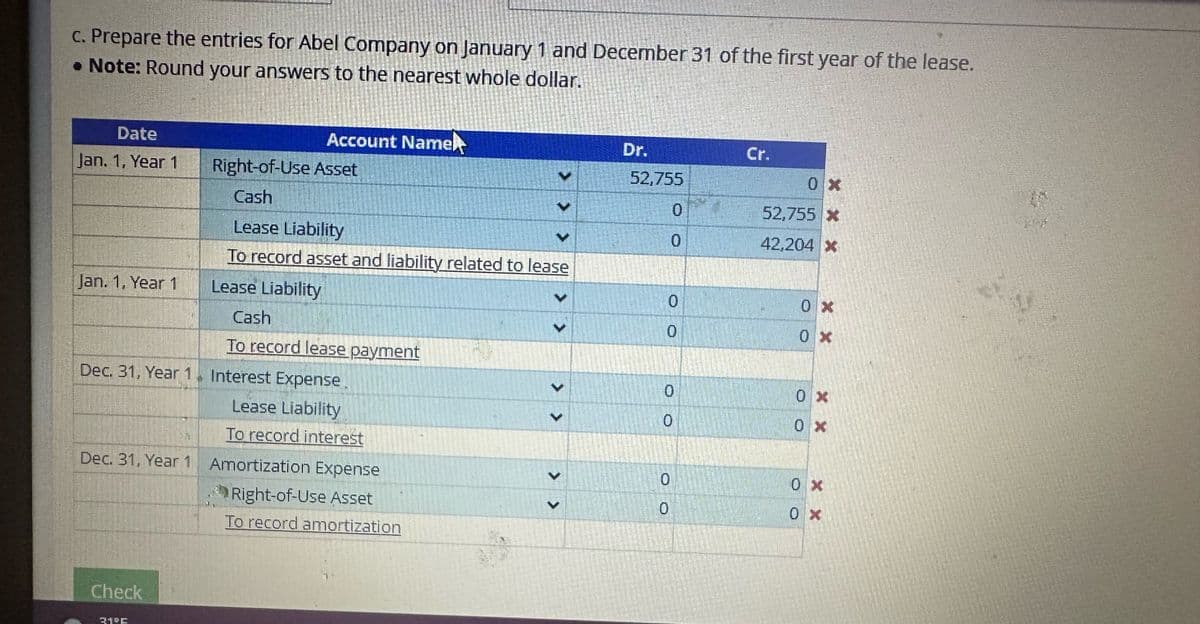 c. Prepare the entries for Abel Company on January 1 and December 31 of the first year of the lease.
. Note: Round your answers to the nearest whole dollar.
Date
Jan. 1, Year 1
Jan. 1, Year 1
Check
Account Namel
3195
Right-of-Use Asset
Cash
Lease Liability
To record asset and liability related to lease
Lease Liability
Dec. 31, Year 1 Interest Expense
Lease Liability
To record interest
Dec. 31, Year 1 Amortization Expense
Right-of-Use Asset
To record amortization
Cash
To record lease payment
V
V
Dr.
52,755
0
0
0
0
0
0
Cr.
0x
52,755 *
42,204 *
0x
0x
OO
0x
X X
0x
0x
0 x
17