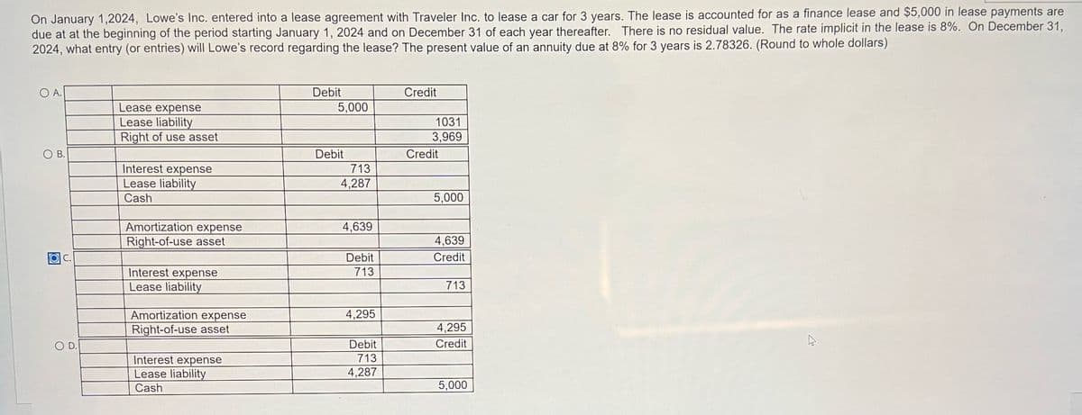 On January 1,2024, Lowe's Inc. entered into a lease agreement with Traveler Inc. to lease a car for 3 years. The lease is accounted for as a finance lease and $5,000 in lease payments are
due at at the beginning of the period starting January 1, 2024 and on December 31 of each year thereafter. There is no residual value. The rate implicit in the lease is 8%. On December 31,
2024, what entry (or entries) will Lowe's record regarding the lease? The present value of an annuity due at 8% for 3 years is 2.78326. (Round to whole dollars)
OA.
OB.
OIC.
O D.
Lease expense
Lease liability
Right of use asset
Interest expense
Lease liability
Cash
Amortization expense
Right-of-use asset
Interest expense
Lease liability
Amortization expense
Right-of-use asset
Interest expense
Lease liability
Cash
Debit
5,000
Debit
713
4,287
4,639
Debit
713
4,295
Debit
713
4,287
Credit
1031
3,969
Credit
5,000
4,639
Credit
713
4,295
Credit
5,000
A