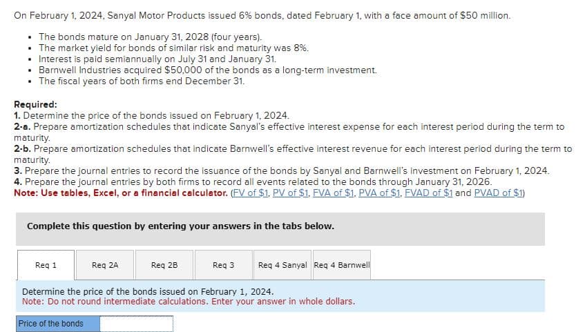 On February 1, 2024, Sanyal Motor Products issued 6% bonds, dated February 1, with a face amount of $50 million.
• The bonds mature on January 31, 2028 (four years).
• The market yield for bonds of similar risk and maturity was 8%.
• Interest is paid semiannually on July 31 and January 31.
• Barnwell Industries acquired $50,000 of the bonds as a long-term investment.
• The fiscal years of both firms end December 31.
Required:
1. Determine the price of the bonds issued on February 1, 2024.
2-a. Prepare amortization schedules that indicate Sanyal's effective interest expense for each interest period during the term to
maturity.
2-b. Prepare amortization schedules that indicate Barnwell's effective interest revenue for each interest period during the term to
maturity.
3. Prepare the journal entries to record the issuance of the bonds by Sanyal and Barnwell's investment on February 1, 2024.
4. Prepare the journal entries by both firms to record all events related to the bonds through January 31, 2026.
Note: Use tables, Excel, or a financial calculator. (FV of $1. PV of $1, FVA of $1, PVA of $1. FVAD of $1 and PVAD of $1)
Complete this question by entering your answers in the tabs below.
Req 1
Req 2A
Req 2B
Req 3
Req 4 Sanyal Req 4 Barnwell
Determine the price of the bonds issued on February 1, 2024.
Note: Do not round intermediate calculations. Enter your answer in whole dollars.
Price of the bonds