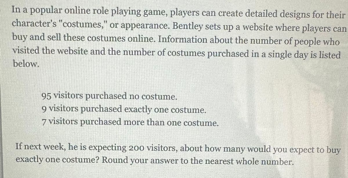 In a popular online role playing game, players can create detailed designs for their
character's "costumes," or appearance. Bentley sets up a website where players can
buy and sell these costumes online. Information about the number of people who
visited the website and the number of costumes purchased in a single day is listed
below.
95 visitors purchased no costume.
9 visitors purchased exactly one costume.
7 visitors purchased more than one costume.
If next week, he is expecting 200 visitors, about how many would you expect to buy
exactly one costume? Round your answer to the nearest whole number.