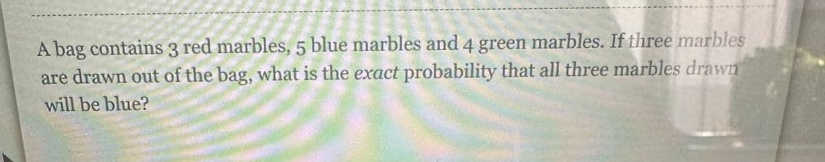 A bag contains 3 red marbles, 5 blue marbles and 4 green marbles. If three marbles
are drawn out of the bag, what is the exact probability that all three marbles drawn
will be blue?