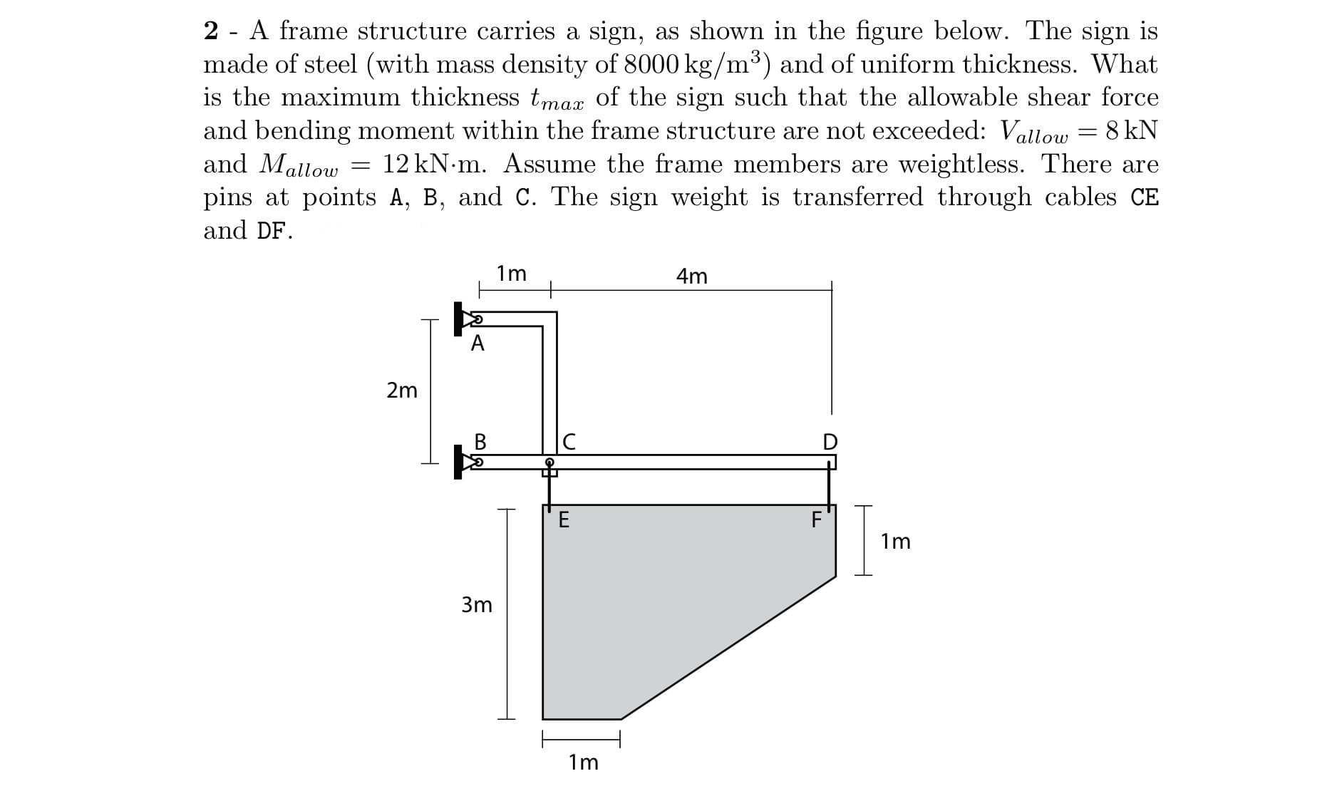 2 - A frame structure carries a sign, as shown in the figure below. The sign is
made of steel (with mass density of 8000 kg/m³) and of uniform thickness. What
is the maximum thickness tmax of the sign such that the allowable shear force
and bending moment within the frame structure are not exceeded: Vallow = 8 kN
and Mallow
pins at points A, B, and C. The sign weight is transferred through cables CE
12 kN-m. Assume the frame members are weightless. There are
and DF.
1m
+
4m
А
2m
|C
E
F
1m
3m
1m
B.
