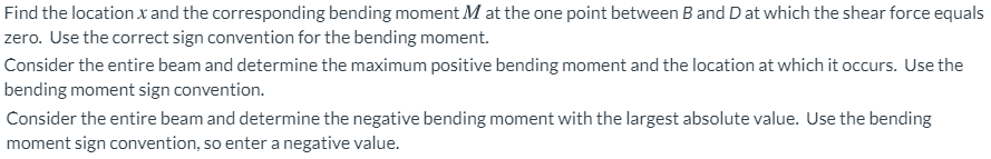 Find the location x and the corresponding bending moment M at the one point between B and Dat which the shear force equals
zero. Use the correct sign convention for the bending moment.
Consider the entire beam and determine the maximum positive bending moment and the location at which it occurs. Use the
bending moment sign convention.
Consider the entire beam and determine the negative bending moment with the largest absolute value. Use the bending
moment sign convention, so enter a negative value.
