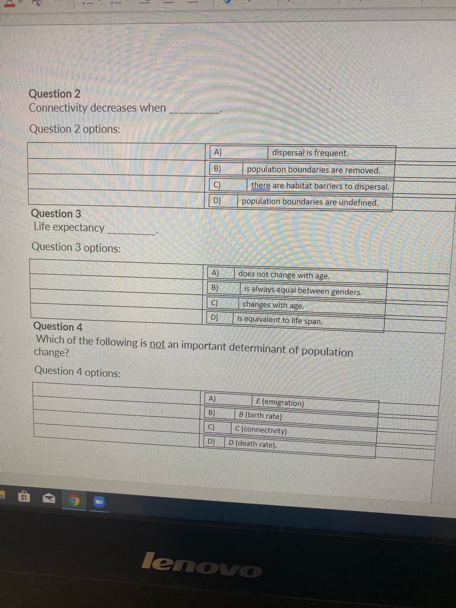 Question 2
Connectivity decreases when
Question 2 options:
A)
dispersal is frequent.
B)
population boundaries are removed.
C)
there are habitat barriers to dispersal.
D)
population boundaries are undefined.
Question 3
Life expectancy.
Question 3 options:
A)
does not change with age.
B)
is always equal between genders.
C)
changes with age.
D)
is equivalent to life span.
Question 4
Which of the following is not an important determinant of population
change?
Question 4 options:
A)
E (emigration)
B)
B (birth rate)
C)
C (connectivity)
D)
D (death rate).
lenovo
