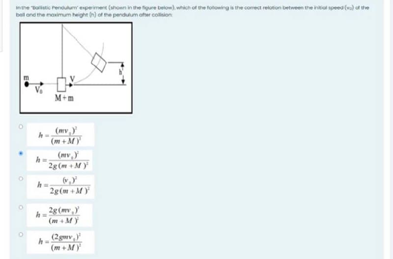 In the "Balistic Pendulum' experiment (ahown in the figure below), which of the following is the correct relation between the initial speed (va) of the
bail and the maximum height (n) of the pendulum after collision
m
Vo
M+m
(mv,
h
(m+ M)
(mv
h =
2g (m +M)
(v,)
h
2g(m +M)
2g (mv,y
h =
(m + M)
(2gmv,)
(m + M)
%3D
