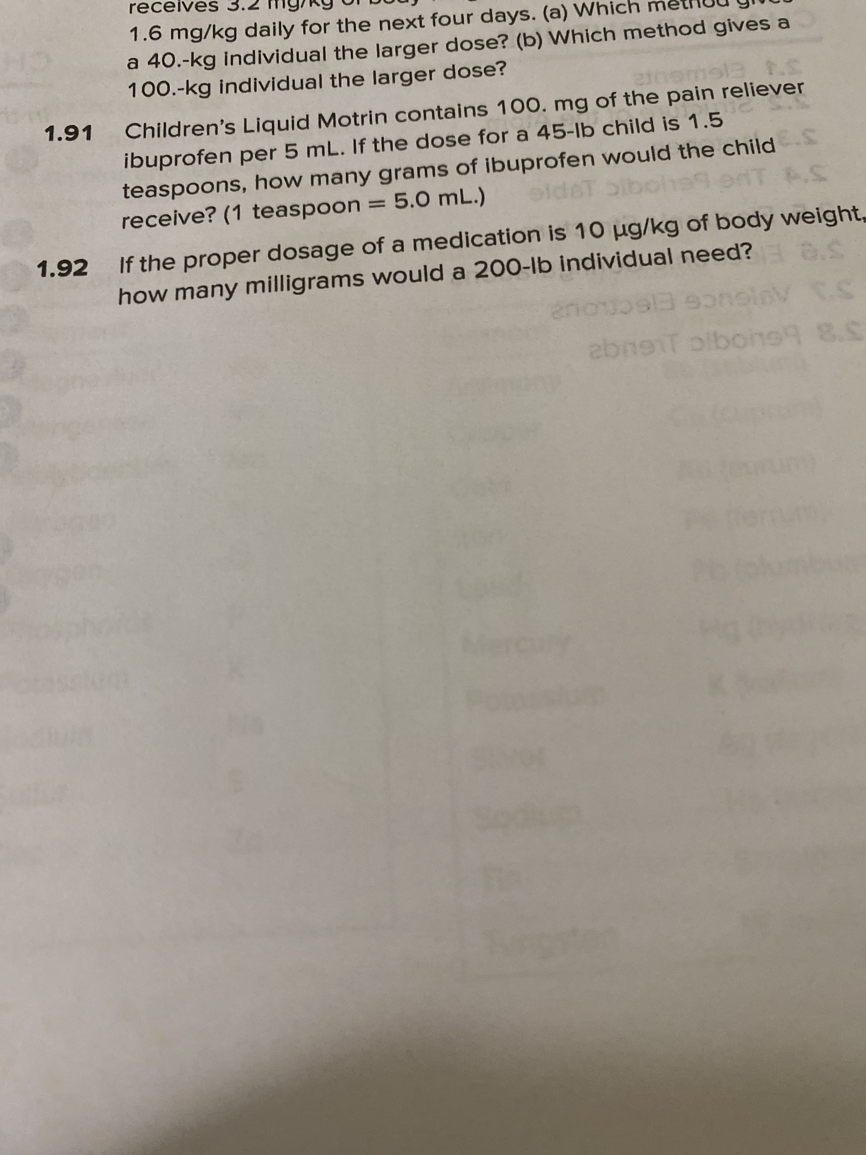 100.-kg individual the larger de
FISWGUI2
Children's Liquid Motrin contains 100. mg of the pain reliever
1.91
ibuprofen per 5 mL. If the dose for a 45-lb child is 1.5
teaspoons, how many grams of ibuprofen would the child
receive? (1 teaspoon = 5.0 mL.)
aldeT bibol99 enT S
IT .S
%3D
na0 of a medication is 10 µg/kg of body weight,
