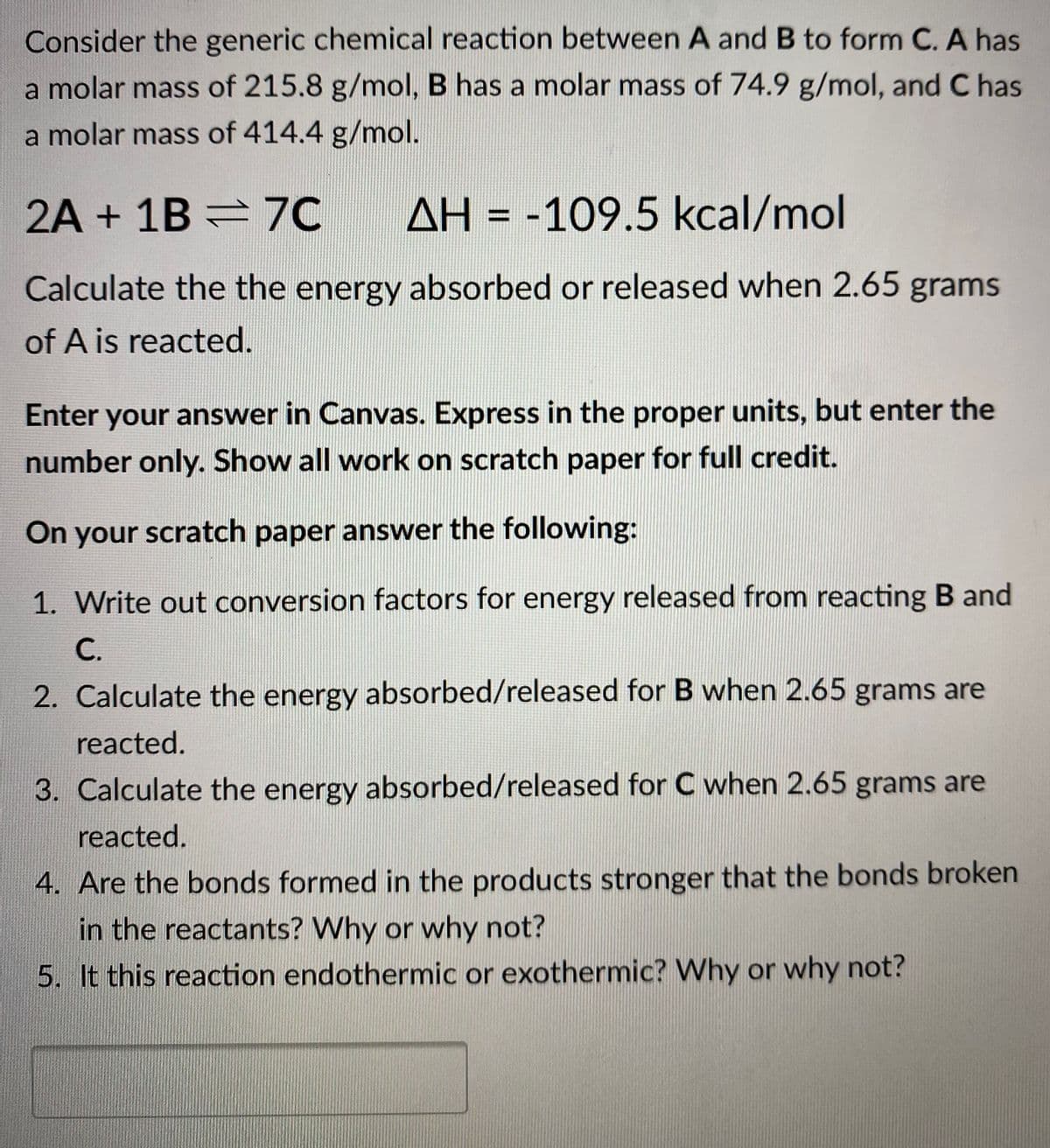 Consider the generic chemical reaction between A and B to form C. A has
a molar mass of 215.8 g/mol, B has a molar mass of 74.9 g/mol, and C has
a molar mass of 414.4 g/mol.
2A + 1B =7C
AH = -109.5 kcal/mol
%3D
Calculate the the energy absorbed or released when 2.65 grams
of A is reacted.
Enter your answer in Canvas. Express in the proper units, but enter the
number only. Show all work on scratch paper for full credit.
On your scratch paper answer the following:
1. Write out conversion factors for energy released from reacting B and
С.
2. Calculate the energy absorbed/released for B when 2.65 grams are
reacted.
3. Calculate the energy absorbed/released for C when 2.65 grams are
reacted.
4. Are the bonds formed in the products stronger that the bonds broken
in the reactants? Why or why not?
5. It this reaction endothermic or exothermic? Why or why not?
