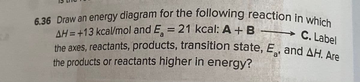 the axes, reactants, products, transition state, E, and AH. Are
6.36 Draw an energy diagram for the following reaction in which
AH = +13 kcal/mol and E, = 21 kcal: A + B
%3D
a
→C. Label
a'
the products or reactants higher in energy?
