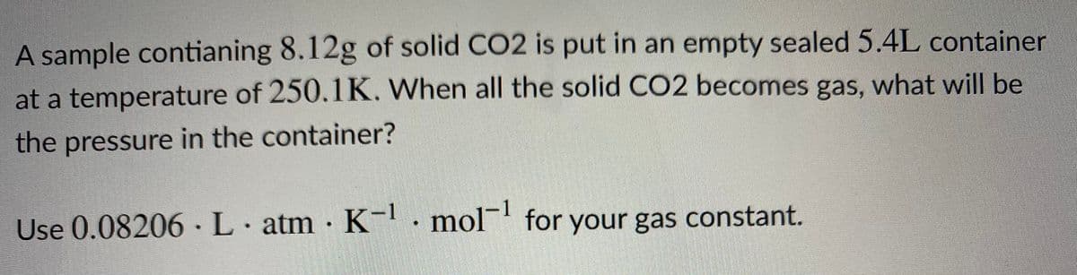 A sample contianing 8.12g of solid CO2 is put in an empty sealed 5.4L container
at a temperature of 250.1K. When all the solid CO2 becomes gas, what will be
the pressure in the container?
Use 0.08206 · L· atm · K . mol¯ for your gas constant.
