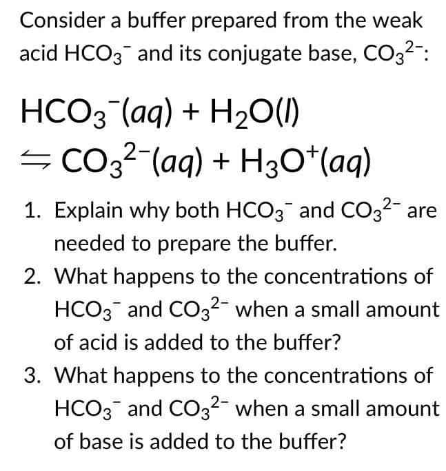 Consider a buffer prepared from the weak
acid HCO3 and its conjugate base, CO32":
НСОЗ (аg) + H20)
=Co,²-(aq) + H3O*(aq)
1. Explain why both HCO3 and CO32- are
needed to prepare the buffer.
2. What happens to the concentrations of
HCO3 and CO3²- when a small amount
of acid is added to the buffer?
3. What happens to the concentrations of
HCO3 and CO3²- when a small amount
of base is added to the buffer?
