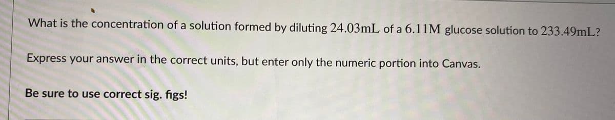 What is the concentration of a solution formed by diluting 24.03mL of a 6.11M glucose solution to 233.49mL?
Express your answer in the correct units, but enter only the numeric portion into Canvas.
Be sure to use correct sig. figs!
