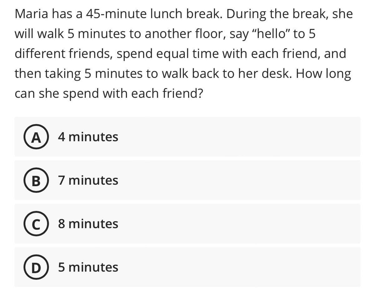 Maria has a 45-minute lunch break. During the break, she
will walk 5 minutes to another floor, say "hello" to 5
different friends, spend equal time with each friend, and
then taking 5 minutes to walk back to her desk. How long
can she spend with each friend?
A 4 minutes
B
7 minutes
C) 8 minutes
D
5 minutes