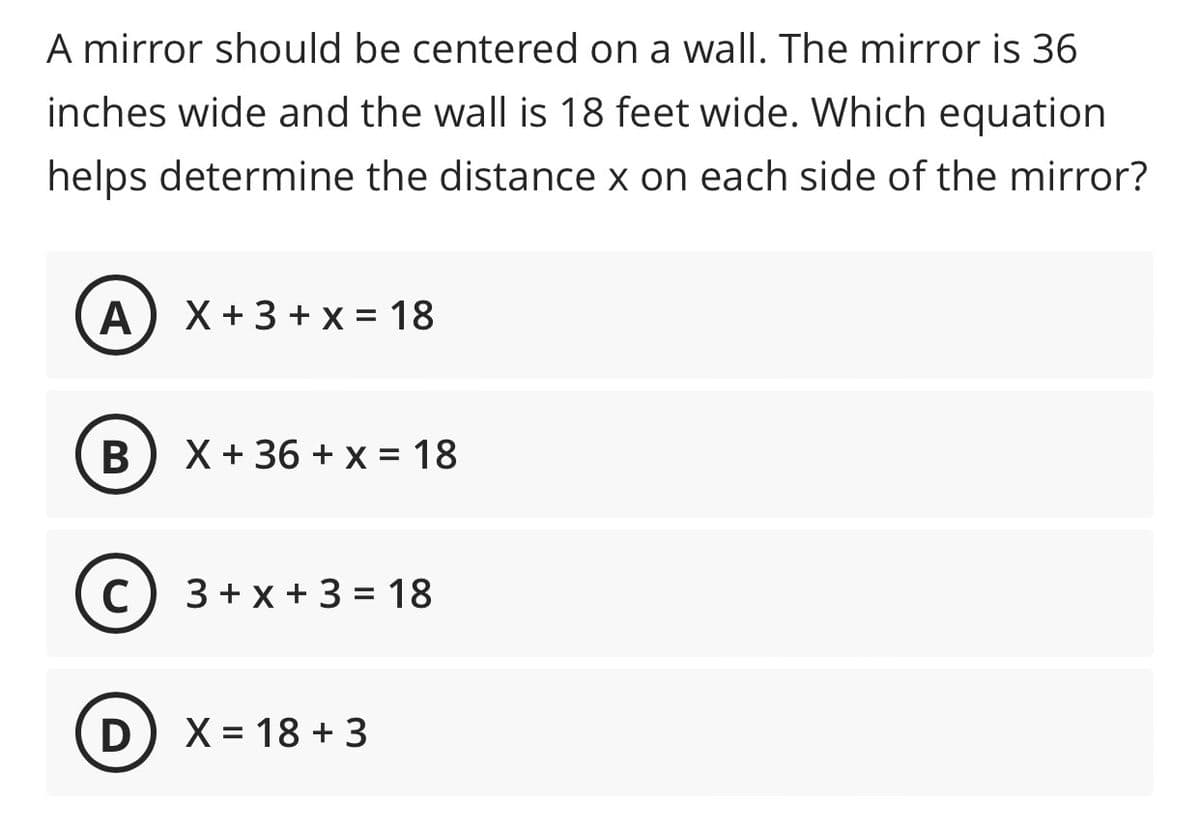 ### Centering a Mirror Problem

**Problem Statement:**

A mirror should be centered on a wall. The mirror is 36 inches wide and the wall is 18 feet wide. Which equation helps determine the distance \( x \) on each side of the mirror?

**Possible Equations:**

**A)** \( x + 3 + x = 18 \)

**B)** \( x + 36 + x = 18 \)

**C)** \( 3 + x + 3 = 18 \)

**D)** \( x = 18 + 3 \)

**Explanation:**

To find the correct equation, consider the total width of the wall and the width of the mirror, and how they relate to the distances on each side of the mirror. The wall is 18 feet (or 216 inches since 1 foot = 12 inches) wide, and the mirror is 36 inches wide. Let \( x \) represent the distance on each side of the mirror.

The equation needs to account for:
- Both \( x \)'s (since there are two sides of the mirror)
- The width of the mirror

Therefore, our equation should look like this:
\[ x + 36 + x = 216 \]
\[ 2x + 36 = 216 \]

The provided choices that are closer to representing this formulation are examined. Notice that option B has the closest form resembling our consideration, but we need to convert the width of the wall to inches.

So, the corrected equation when the whole width of the wall is converted to inches would illustrate the actual width setup with correct units measure in context.

Make sure to carefully convert measurements and align the mathematical setup to solve centering problems accurately.