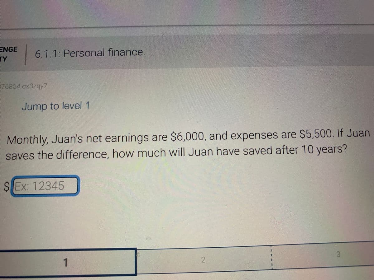 ENGE
TY
76854.qx3zqy7
6.1.1: Personal finance.
Jump to level 1
Monthly, Juan's net earnings are $6,000, and expenses are $5,500. If Juan
saves the difference, how much will Juan have saved after 10 years?
$Ex: 12345
1
2
3