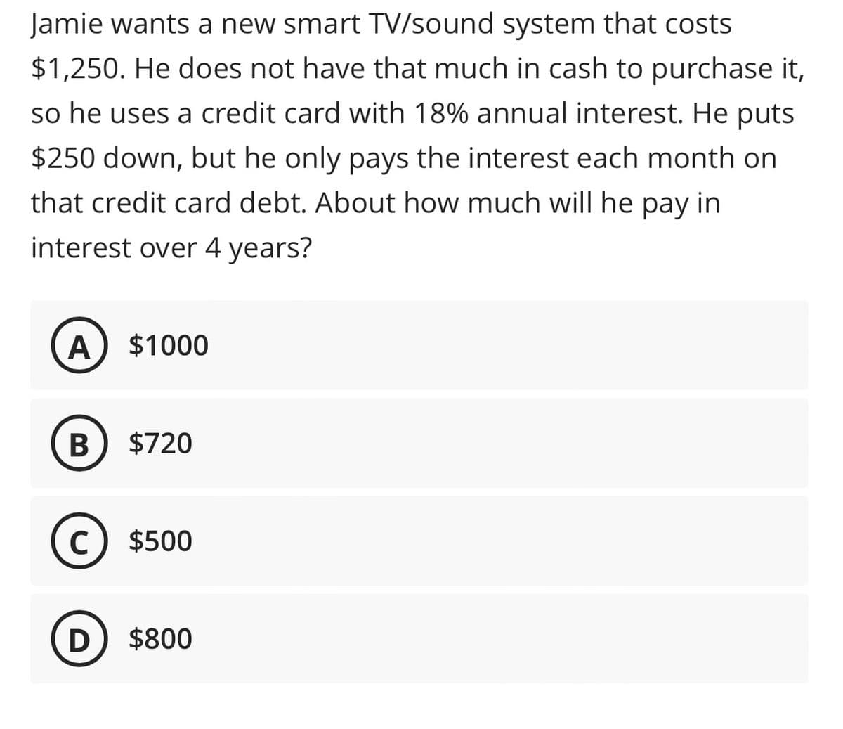 ### Understanding Interest on Credit Card Debt

**Problem Statement:**

Jamie wants a new smart TV/sound system that costs $1,250. He does not have that much in cash to purchase it, so he uses a credit card with 18% annual interest. He puts $250 down, but he only pays the interest each month on that credit card debt. About how much will he pay in interest over 4 years?

**Multiple Choice Answers:**

- **A:** $1000
- **B:** $720
- **C:** $500
- **D:** $800

#### Solution Explanation:

To determine how much Jamie will pay in interest over four years, we'll follow these steps:

1. **Calculate the remaining principal**: After making a $250 down payment on the $1,250 TV/sound system, Jamie has $1,250 - $250 = $1,000 left to pay.

2. **Understand the interest rate**:
   - Annual interest rate = 18%
   - Monthly interest rate = 18% / 12 months = 1.5%

3. **Calculate monthly interest**: 
    - Since Jamie is only paying the interest each month, interest paid monthly = 1,000 * 1.5% = $15

4. **Calculate total interest over 4 years**:
   - Interest per year = $15 * 12 months = $180
   - Interest over 4 years = $180 * 4 = $720

Thus, over four years, Jamie will pay approximately **$720** in interest on the credit card debt.

**Correct Answer: B ($720)**