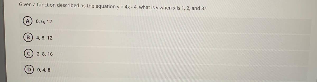 Given a function described as the equation y = 4x - 4, what is y when x is 1, 2, and 3?
A) 0,6, 12
B 4, 8, 12
C) 2, 8, 16
D
0, 4, 8