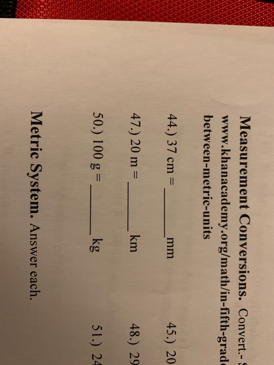 Measurement Conversions. C
www.khanacademy.org/math/in-fi:
between-metric-units
44.) 37 cm =
mm
%3D
47.) 20 m =
km
50.) 100 g =_
kg
Metric System. Answer each.
