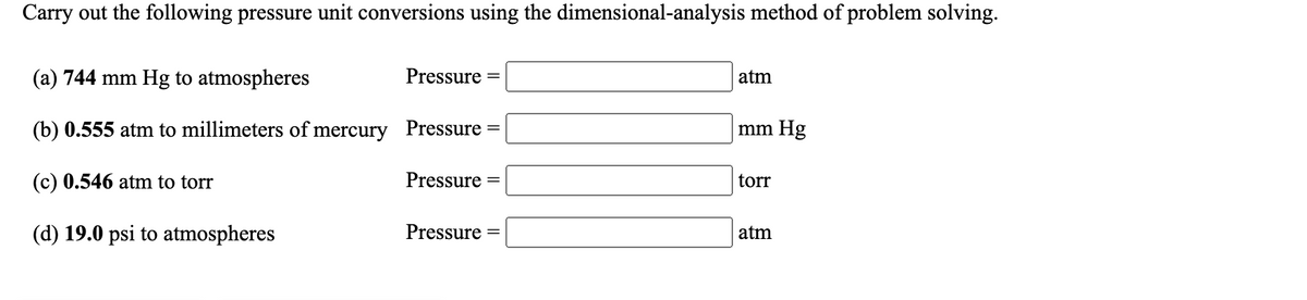 Carry out the following pressure unit conversions using the dimensional-analysis method of problem solving.
(a) 744 mm Hg to atmospheres
Pressure
atm
(b) 0.555 atm to millimeters of mercury Pressure
mm Hg
||
(c) 0.546 atm to torr
Pressure
torr
(d) 19.0 psi to atmospheres
Pressure
atm
