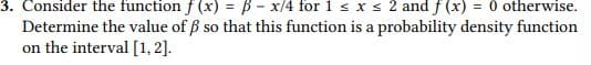 3. Consider the function f (x) = B - x/4 for 1 s x s 2 and f (x) = 0 otherwise.
Determine the value of ß so that this function is a probability density function
on the interval [1, 2].
