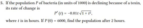 5. If the population P of bacteria (in units of 1000) is declining because of a toxin,
its rate of change is
P' (1) = -0.01t V1 + t²,
where t is in hours. If P (0) = 6000, find the population after 2 hours.
