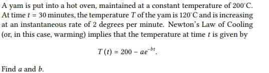 A yam is put into a hot oven, maintained at a constant temperature of 200'C.
At time t = 30 minutes, the temperature T of the yam is 120°C and is increasing
at an instantaneous rate of 2 degrees per minute. Newton's Law of Cooling
(or, in this case, warming) implies that the temperature at time t is given by
T(t) = 200 – aebt.
%3D
Find a and b.
