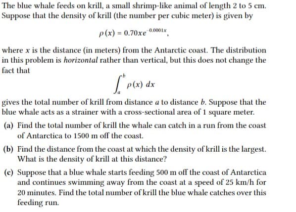 The blue whale feeds on krill, a small shrimp-like animal of length 2 to 5 cm.
Suppose that the density of krill (the number per cubic meter) is given by
0.0001x
p(x) = 0.70xe
where x is the distance (in meters) from the Antarctic coast. The distribution
in this problem is horizontal rather than vertical, but this does not change the
fact that
p(x) dx
gives the total number of krill from distance a to distance b. Suppose that the
blue whale acts as a strainer with a cross-sectional area of 1 square meter.
(a) Find the total number of krill the whale can catch in a run from the coast
of Antarctica to 1500 m off the coast.
(b) Find the distance from the coast at which the density of krill is the largest.
What is the density of krill at this distance?
(c) Suppose that a blue whale starts feeding 500 m off the coast of Antarctica
and continues swimming away from the coast at a speed of 25 km/h for
20 minutes. Find the total number of krill the blue whale catches over this
feeding run.
