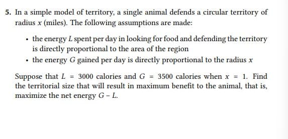 5. In a simple model of territory, a single animal defends a circular territory of
radius x (miles). The following assumptions are made:
• the energy L spent per day in looking for food and defending the territory
is directly proportional to the area of the region
• the energy G gained per day is directly proportional to the radius x
Suppose that L = 3000 calories and G = 3500 calories when x = 1. Find
the territorial size that will result in maximum benefit to the animal, that is,
maximize the net energy G- L.
