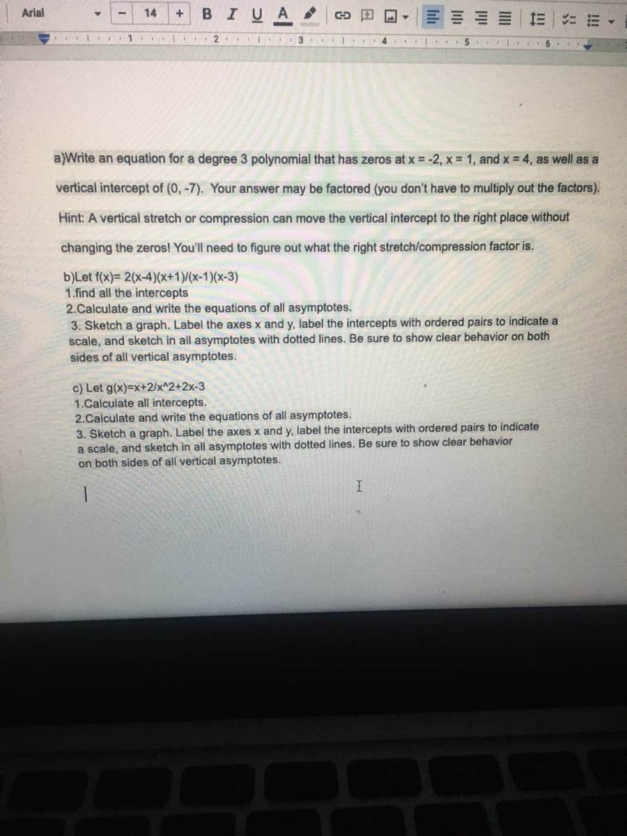 Arial
14
+
BIUA
=|に
1
4
a)Write an equation for a degree 3 polynomial that has zeros at x = -2, x = 1, and x = 4, as well as a
vertical intercept of (0, -7). Your answer may be factored (you don't have to multiply out the factors).
Hint: A vertical stretch or compression can move the vertical intercept to the right place without
changing the zeros! You'll need to figure out what the right stretch/compression factor is.
b)Let f(x)= 2(x-4)(x+1)/(x-1)(x-3)
1.find all the intercepts
2.Calculate and write the equations of all asymptotes.
3. Sketch a graph. Label the axes x and y, label the intercepts with ordered pairs to indicate a
scale, and sketch in all asymptotes with dotted lines. Be sure to show clear behavior on both
sides of all vertical asymptotes.
c) Let g(x)=x+2/x^2+2x-3
1.Calculate all intercepts.
2.Calculate and write the equations of all asymptotes.
3. Sketch a graph. Label the axes x and y, label the intercepts with ordered pairs to indicate
a scale, and sketch in all asymptotes with dotted lines. Be sure to show clear behavior
on both sides of all vertical asymptotes.
