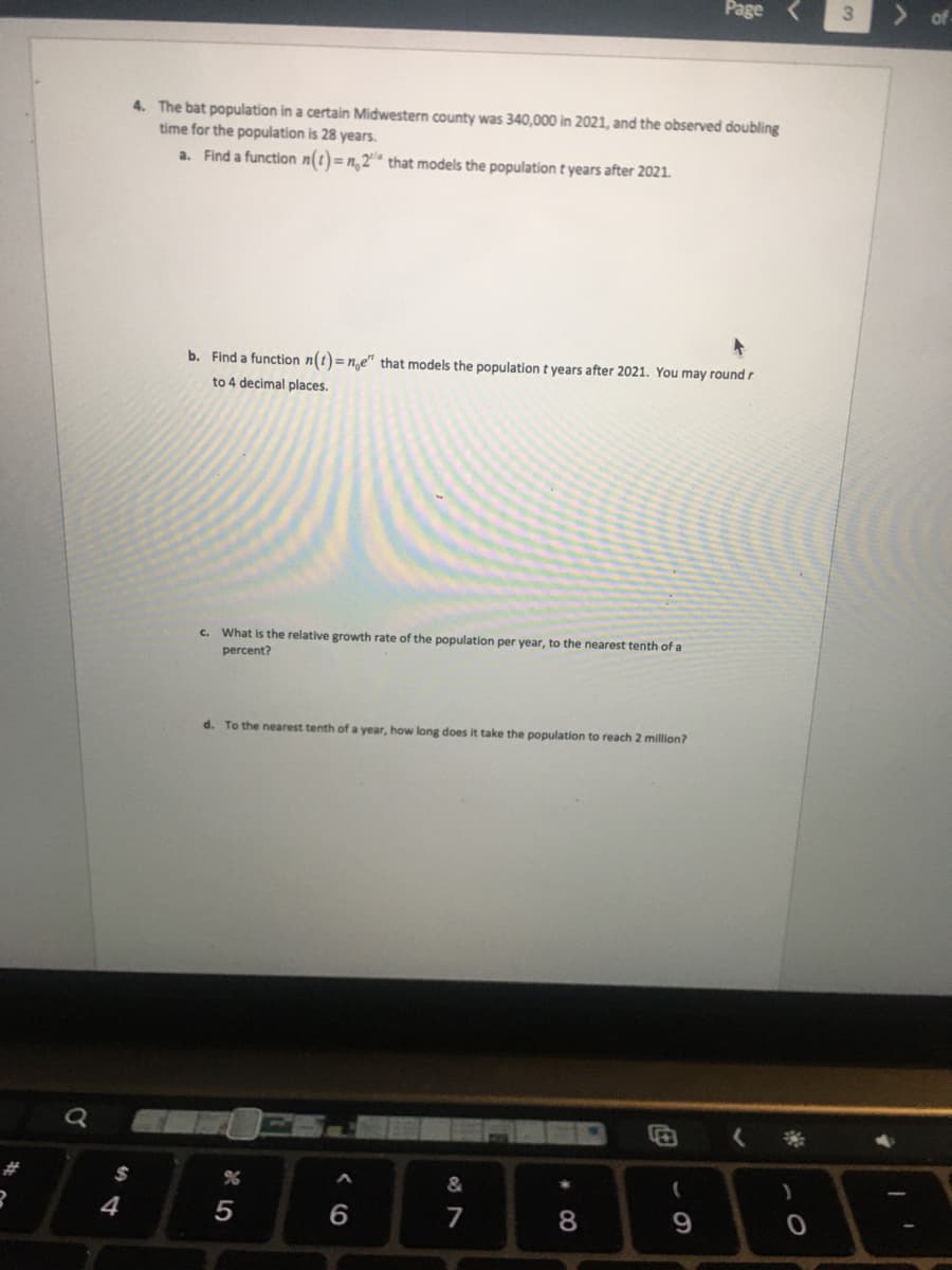 R
$
4
Page
4. The bat population in a certain Midwestern county was 340,000 in 2021, and the observed doubling
time for the population is 28 years.
a. Find a function n(t)=n,2" that models the population t years after 2021.
b. Find a function n(t)= n,e" that models the population t years after 2021. You may round r
to 4 decimal places.
c. What is the relative growth rate of the population per year, to the nearest tenth of a
percent?
d. To the nearest tenth of a year, how long does it take the population to reach 2 million?
%
&
*
(
7
8
9
5
6
)
3
4