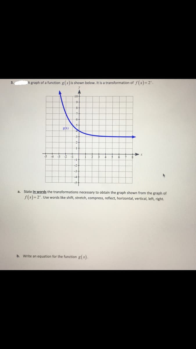 ### Transformations of Exponential Functions

**Problem 3**

A graph of a function \( g(x) \) is shown below. It is a transformation of \( f(x) = 2^x \).

![Graph](https://via.placeholder.com/400)

In the graph, the function \( g(x) \) is plotted. The vertical \( y \)-axis ranges from \(-5\) to \(10\), and the horizontal \( x \)-axis ranges from \(-5\) to \(8\).

#### a. State in words the transformations necessary to obtain the graph shown from the graph of \( f(x) = 2^x \). 
Use words like shift, stretch, compress, reflect, horizontal, vertical, left, right.

#### b. Write an equation for the function \( g(x) \).

---

### Explanation:

**Graph Explanation:**

The graph represents an exponential function. The blue curve of \( g(x) \) starts from the upper left quadrant, decreasing as it moves toward the right, and approaches the \( x \)-axis without crossing it, indicating an exponential decay. This suggests that the graph of \( g(x) \) is related to the graph of \( f(x) = 2^x \), but it involves transformations such as reflection, shifts, or compressions/stretching.

---

For more insights and lessons on function transformations, visit our [Educational Resources](#) page.