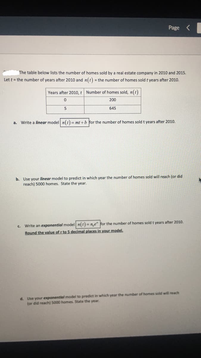 ### Real Estate Sales Analysis and Model Predictions

The table below lists the number of homes sold by a real estate company in 2010 and 2015. Let \( t \) = the number of years after 2010 and \( n(t) \) = the number of homes sold \( t \) years after 2010.

#### Table: Homes Sold by Year

| Years after 2010, \( t \) | Number of homes sold, \( n(t) \) |
|---------------------------|----------------------------------|
| 0                         | 200                              |
| 5                         | 645                              |

---

#### a. Linear Model Formulation

Write a **linear** model \( n(t) = mt + b \) for the number of homes sold \( t \) years after 2010.

#### b. Predicting with Linear Model

Use your **linear** model to predict in which year the number of homes sold will reach (or did reach) 5000 homes. State the year.

#### c. Exponential Model Formulation

Write an **exponential** model \( n(t) = n_0 e^{rt} \) for the number of homes sold \( t \) years after 2010. *Round the value of \( r \) to 5 decimal places in your model.*

#### d. Predicting with Exponential Model

Use your **exponential** model to predict in which year the number of homes sold will reach (or did reach) 5000 homes. State the year.

---

By analyzing the given data, you will develop both linear and exponential models to understand and predict the trajectory of home sales over time, showcasing different modeling techniques and prediction scenarios in real estate analytics.