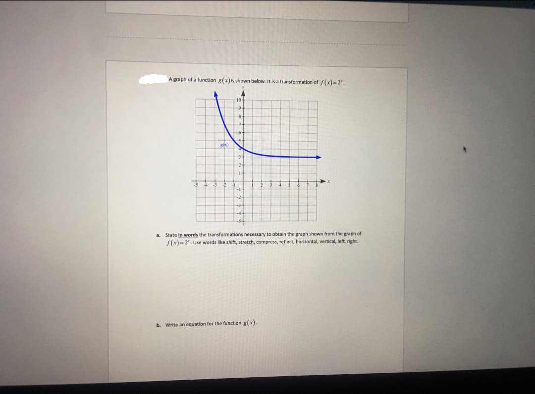 A graph of a function g(x) is shown below. It is a transformation of f(x)=2¹.
10+
g(x)
➜x
a.
State in words the transformations necessary to obtain the graph shown from the graph of
f(x)=2". Use words like shift, stretch, compress, reflect, horizontal, vertical, left, right.
b. Write an equation for the function g(x).