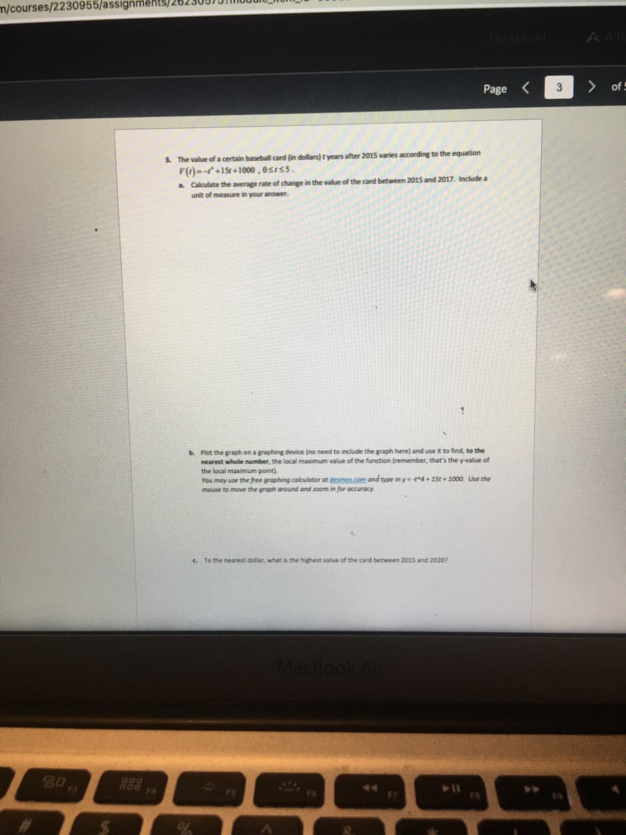 m/courses/2230955/assignments/26.
Download
A Alte
Page <
>
of
3. The value of a certain baseball card (in dollars) t years after 2015 varies according to the equation
V(t) --+15t+1000 , 0sts5.
a Calculate the average rate of change in the value of the card between 2015 and 2017. Include a
unit of measure in your answer.
b. Plot the graph on a graphing device (no need to include the graph here) and use it to find, to the
nearest whole number, the local maximum value of the function (remember, that's the y-value of
the local maximum point).
You may use the free graphing calculator at desmos.com and type in yt4 + 15t + 1000. Use the
mouse to move the graph around and zoom in for accuracy.
c. To the nearest dollar, what is the highest value of the card between 2015 and 2020?
MacBook Air
80
F7
FR
%24
