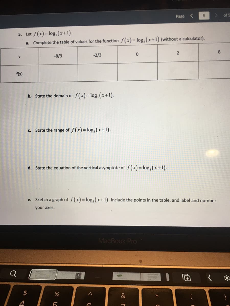 Page
5
5. Let f(x)=log, (x+1).
a. Complete the table of values for the function f(x) = log, (x+1) (without a calculator).
2
8
0
-2/3
-8/9
X
f(x)
b. State the domain of f(x)=log, (x+1).
c. State the range of f(x) = log, (x+1).
d. State the equation of the vertical asymptote of f(x) = log₂ (x+1).
e. Sketch a graph of f(x)=log, (x+1). Include the points in the table, and label and number
your axes.
MacBook Pro
&
$
%
5
of 5