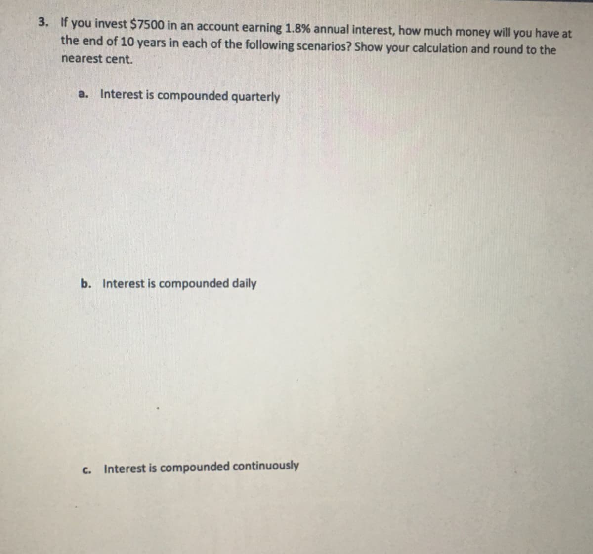 3. If you invest $7500 in an account earning 1.8% annual interest, how much money will you have at
the end of 10 years in each of the following scenarios? Show your calculation and round to the
nearest cent.
a. Interest is compounded quarterly
b. Interest is compounded daily
c. Interest is compounded continuously