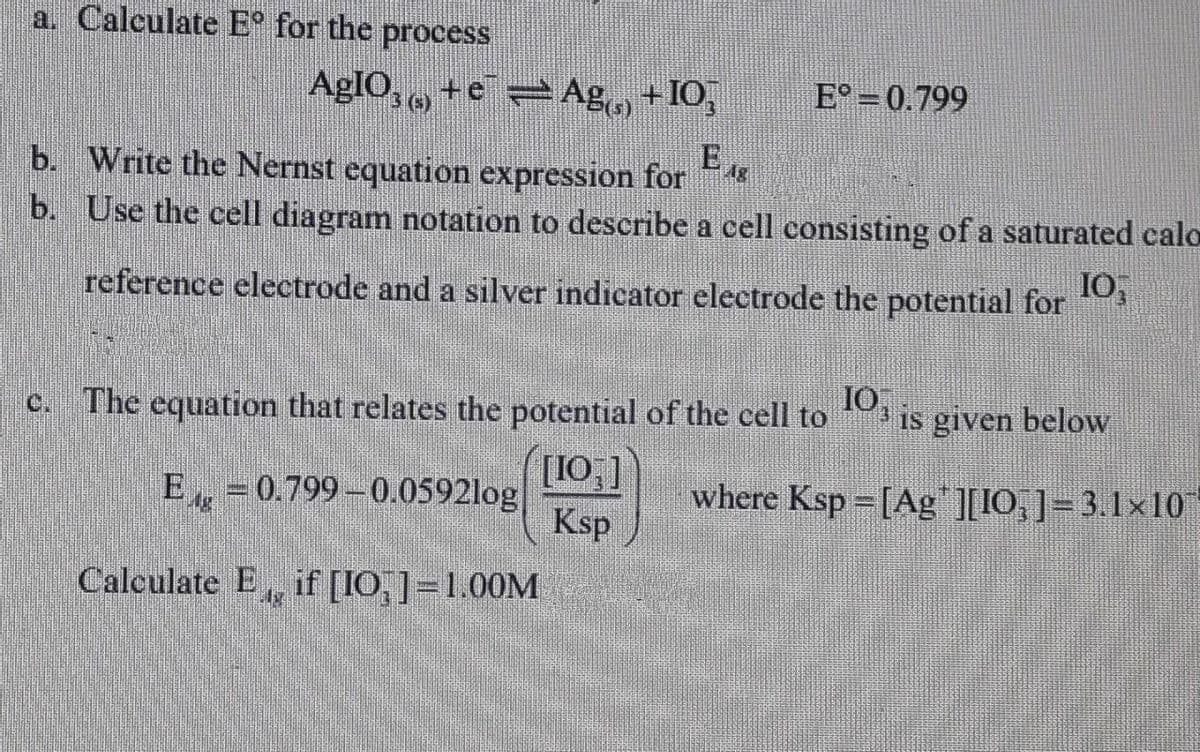 a. Calculate Eº for the process
E° 0.799
AgIO3 + e¯ ⇒ Ag(s) + IO3
(6)
E 18
b. Write the Nernst equation expression for
b.
Use the cell diagram notation to describe a cell consisting of a saturated calo
10,
reference electrode and a silver indicator electrode the potential for
The equation that relates the potential of the cell to 10 is given below
[107]
Ksp
where Ksp =[Ag"][IO]=3.1×10
E-0.799-0.0592log
Calculate E, if [IO]=1.00M