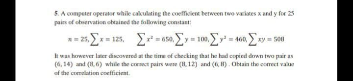 5. A computer operator while calculating the coefficient between two variates x and y for 25
pairs of observation obtained the following constant:
n= 25. x= 125, =650. Ey = 100. Ey = 460, xy = 508
It was however later discovered at the time of checking that he had copied down two pair as
(6, 14) and (8,6) while the correct pairs were (8,12) and (6,8). Obtain the correct value
of the correlation coefficient.
